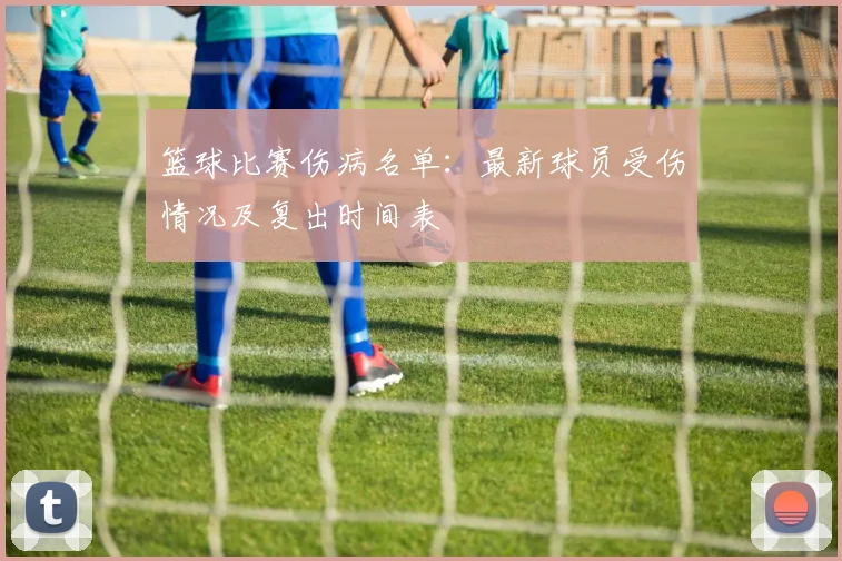 篮球比赛伤病名单：最新球员受伤情况及复出时间表