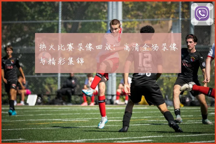 热火比赛录像回放:高清全场录像与精彩集锦