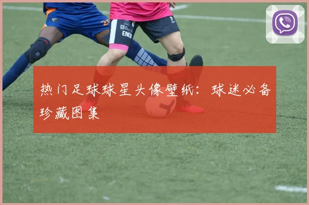 热门足球球星头像壁纸：球迷必备珍藏图集