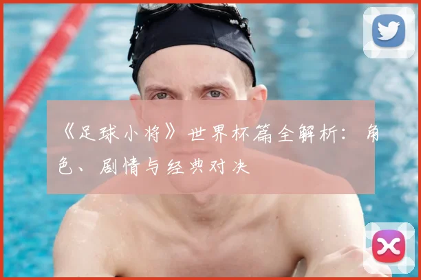 《足球小将》世界杯篇全解析：角色、剧情与经典对决