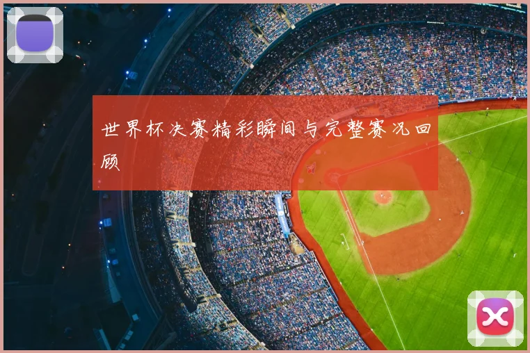 世界杯决赛精彩瞬间与完整赛况回顾