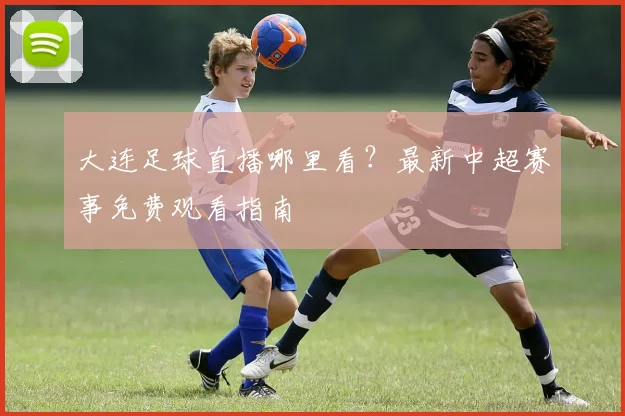 大连足球直播哪里看?最新中超赛事免费观看指南